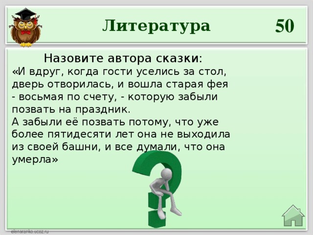 50 Литература Назовите автора сказки: «И вдруг, когда гости уселись за стол, дверь отворилась, и вошла старая фея - восьмая по счету, - которую забыли позвать на праздник. А забыли её позвать потому, что уже более пятидесяти лет она не выходила из своей башни, и все думали, что она умерла»