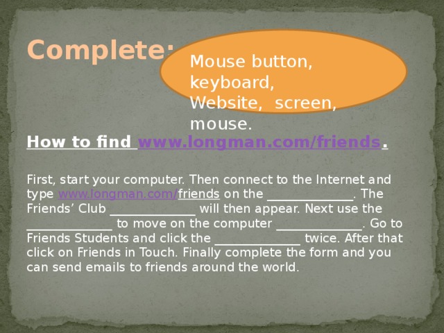 Complete: Mouse button, keyboard, Website, screen, mouse. How to find www.longman.com/friends . First, start your computer. Then connect to the Internet and type www.longman.com/ friends on the ______________. The Friends’ Club ______________ will then appear. Next use the ______________ to move on the computer ______________. Go to Friends Students and click the ______________ twice. After that click on Friends in Touch. Finally complete the form and you can send emails to friends around the world.