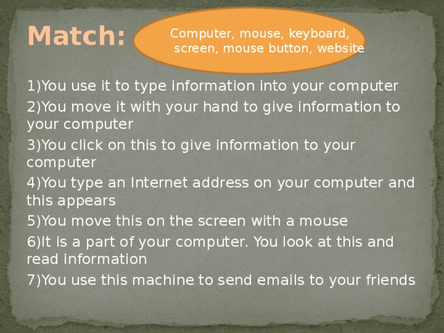 Match: Computer, mouse, keyboard,  screen, mouse button, website 1)You use it to type information into your computer 2)You move it with your hand to give information to your computer 3)You click on this to give information to your computer 4)You type an Internet address on your computer and this appears 5)You move this on the screen with a mouse 6)It is a part of your computer. You look at this and read information 7)You use this machine to send emails to your friends