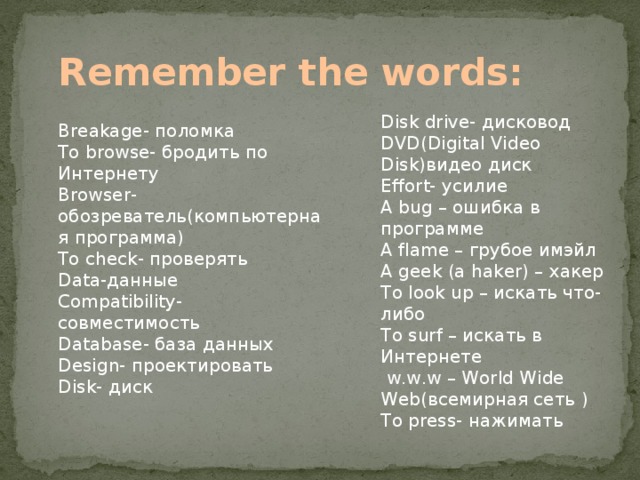 Remember the words: Disk drive- дисковод DVD(Digital Video Disk)видео диск Effort- усилие A bug – ошибка в программе A flame – грубое имэйл A geek (a haker) – хакер To look up – искать что-либо To surf – искать в Интернете  w.w.w – World Wide Web(всемирная сеть ) To press- нажимать Breakage- поломка To browse- бродить по Интернету Browser-обозреватель(компьютерная программа) To check- проверять Data-данные Compatibility- совместимость Database- база данных Design- проектировать Disk- диск