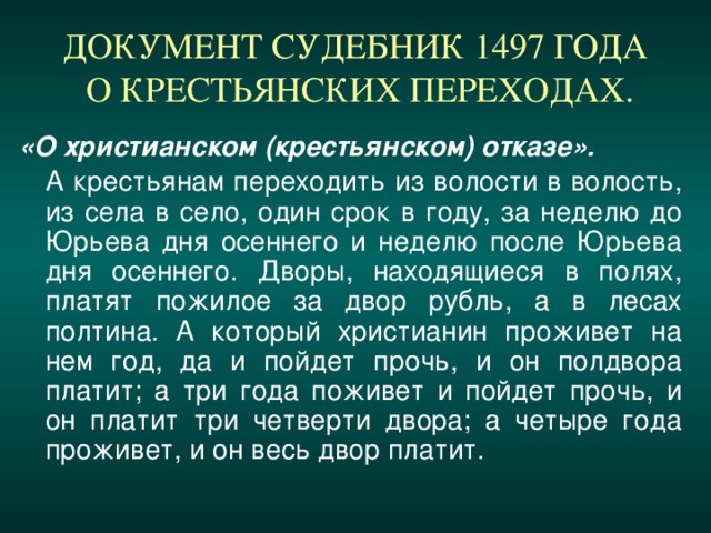 ДОКУМЕНТ СУДЕБНИК 1497 ГОДА  О КРЕСТЬЯНСКИХ ПЕРЕХОДАХ. «О христианском (крестьянском) отказе».  А крестьянам переходить из волости в волость, из села в село, один срок в году, за неделю до Юрьева дня осеннего и неделю после Юрьева дня осеннего. Дворы, находящиеся в полях, платят пожилое за двор рубль, а в лесах полтина. А который христианин проживет на нем год, да и пойдет прочь, и он полдвора платит; а три года поживет и пойдет прочь, и он платит три четверти двора; а четыре года проживет, и он весь двор платит.