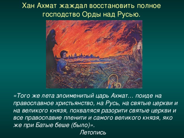 Хан Ахмат жаждал восстановить полное господство Орды над Русью.    «Того же лета злоименитый царь Ахмат… поиде на православное христьянство, на Русь, на святые церкви и на великого князя, похваляся разорити святые церкви и все православие пленити и самого великого князя, яко же при Батые беше (было)».       Летопись