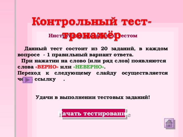 Контрольный тест-тренажёр Инструкция по работе с тестом  Данный тест состоит из 20 заданий, в каждом вопросе - 1 правильный вариант ответа.  При нажатии на слово (или ряд слов) появляются  слова «ВЕРНО» или «НЕВЕРНО» . Переход к следующему слайду осуществляется через ссылку  .   Удачи в выполнении тестовых заданий! Начать тестирование