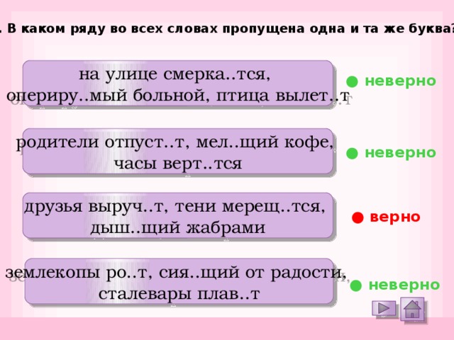 12. В каком ряду во всех словах пропущена одна и та же буква? на улице смерка..тся, опериру..мый больной, птица вылет..т ● неверно родители отпуст..т, мел..щий кофе, часы верт..тся ● неверно друзья выруч..т, тени мерещ..тся, дыш..щий жабрами ● верно землекопы ро..т, сия..щий от радости, сталевары плав..т ● неверно