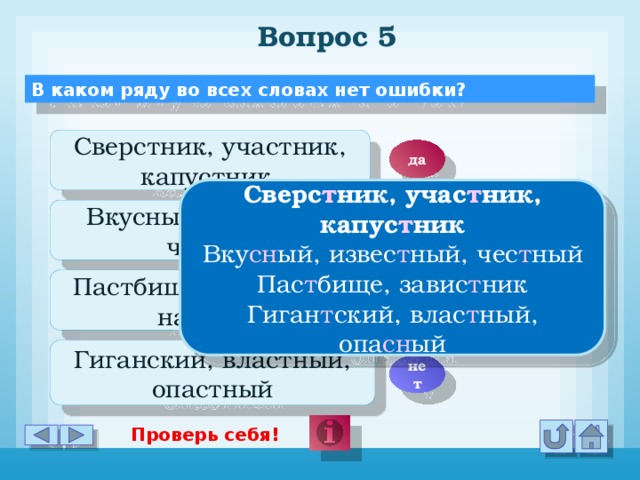 Вопрос 5 В каком ряду во всех словах нет ошибки? Сверстник, участник, капустник да Сверс т ник, учас т ник, капус т ник Вку сн ый, извес т ный, чес т ный Пас т бище, завис т ник Гиган т ский, влас т ный, опа сн ый Вкусный, извесный, чесный нет Пастбище, завистник, наезник нет Гиганский, властный, опастный нет Проверь себя!