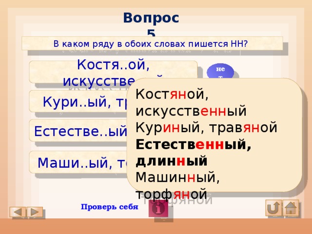 Вопрос 5 В каком ряду в обоих словах пишется НН? Костя..ой, искусстве..ый нет Кост ян ой, искусств енн ый Кур ин ый, трав ян ой Естеств енн ый, длин н ый Машин н ый, торф ян ой Кури..ый, травя..ой нет Естестве..ый, дли..ый да Маши..ый, торфя..ой нет Проверь себя