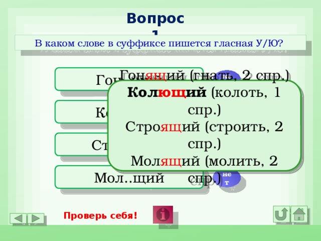 Вопрос 1 В каком слове в суффиксе пишется гласная У/Ю? Гон..щий нет Гон ящ ий (гнать, 2 спр.) Кол ющ ий (колоть, 1 спр.) Стро ящ ий (строить, 2 спр.) Мол ящ ий (молить, 2 спр.) Кол..щий да Стро..щий нет Мол..щий нет Проверь себя!