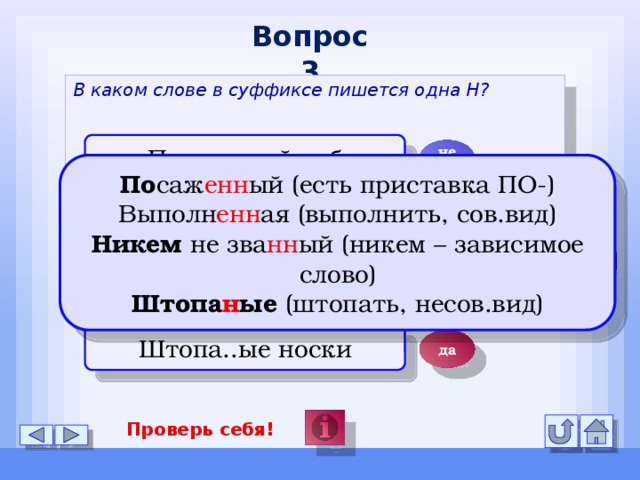 Вопрос 3 В каком слове в суффиксе пишется одна Н? Посаже..ый дуб нет По саж енн ый (есть приставка ПО-) Выполн енн ая (выполнить, сов.вид) Никем не зва нн ый (никем – зависимое слово) Штопа н ые (штопать, несов.вид) Выполне..ая работа нет Никем не зва..ый нет Штопа..ые носки да Проверь себя!