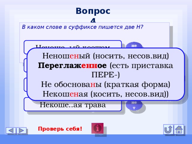 Вопрос 4 В каком слове в суффиксе пишется две Н? Неноше..ый костюм нет Ненош ен ый (носить, несов.вид) Переглаж енн ое (есть приставка ПЕРЕ-) Не обоснова н ы (краткая форма) Некош ен ая (косить, несов.вид)) Переглаже..ое бельё да Выводы не обоснова..ы нет Некоше..ая трава нет Проверь себя!