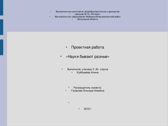 Муниципальное автономное общеобразовательное учреждение гимназия № 16 «Интерес» Муниципального образования Люберецкий муниципальный район Московской области Проектная работа «Науки бывают разные» Выполнила: ученица 2 «В» класса Куйбышева Алина Руководитель проекта: Гасанова Эльнара Алиевна 2015 г