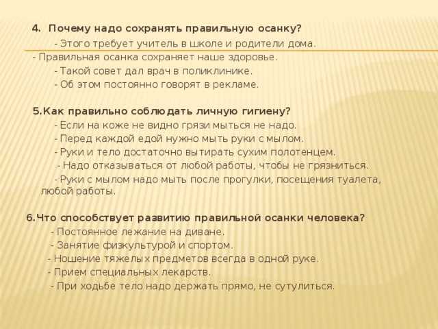 4. Почему надо сохранять правильную осанку?  - Этого требует учитель в школе и родители дома.  - Правильная осанка сохраняет наше здоровье.  - Такой совет дал врач в поликлинике.  - Об этом постоянно говорят в рекламе.    5.Как правильно соблюдать личную гигиену?  - Если на коже не видно грязи мыться не надо.  - Перед каждой едой нужно мыть руки с мылом.  - Руки и тело достаточно вытирать сухим полотенцем.  - Надо отказываться от любой работы, чтобы не грязниться.  - Руки с мылом надо мыть после прогулки, посещения туалета, любой работы.   6.Что способствует развитию правильной осанки человека?  - Постоянное лежание на диване.  - Занятие физкультурой и спортом.  - Ношение тяжелых предметов всегда в одной руке.  - Прием специальных лекарств.  - При ходьбе тело надо держать прямо, не сутулиться.