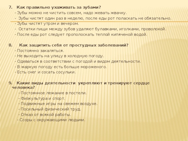 7. Как правильно ухаживать за зубами?  - Зубы можно не чистить совсем, надо жевать жвачку.  - Зубы чистят один раз в неделю, после еды рот поласкать не обязательно.  - Зубы чистят утром и вечером.  - Остатки пищи между зубов удаляют булавками, иголками, проволокой.  - После еды рот следует прополоскать теплой кипяченой водой.   8. Как защитить себя от простудных заболеваний?  - Постоянно закаляться.  - Не выходить на улицу в холодную погоду.  - Одеваться в соответствии с погодой и видом деятельности.  - В жаркую погоду есть больше мороженого.  - Есть снег и сосать сосульки.   9. Какие виды деятельности укрепляют и тренируют сердце человека?  - Постоянное лежание в постели.  - Физкультура и спорт.  - Подвижные игры на свежем воздухе.  - Посильный физический труд.  - Отказ от всякой работы.  - Ссоры с окружающими людьми.  