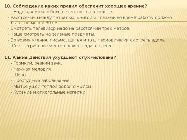 10. Соблюдение каких правил обеспечит хорошее зрение?  - Надо как можно больше смотреть на солнце.  - Расстояние между тетрадью, книгой и глазами во время работы должно быть не менее 30 см.  - Смотреть телевизор надо на расстоянии трех метров.  - Чаще смотреть на зеленые предметы.  - Во время чтения, письма, шитья и т.п., периодически смотреть вдаль.  - Свет на рабочее место должен падать слева.   11. Какие действия ухудшают слух человека?  - Громкий, резкий звук.  - Нежная мелодия.  - Шепот.  - Простудные заболевания.  - Мытье ушей теплой водой с мылом.  - Курение и алкогольные напитки.      