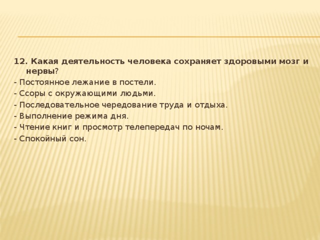 12. Какая деятельность человека сохраняет здоровыми мозг и нервы ? - Постоянное лежание в постели. - Ссоры с окружающими людьми. - Последовательное чередование труда и отдыха. - Выполнение режима дня. - Чтение книг и просмотр телепередач по ночам. - Спокойный сон.