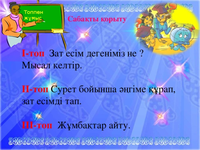 Топпен жұмыс Сабақты қорыту I-топ Зат есім дегеніміз не ? Мысал келтір. II-топ  Сурет бойынша әңгіме құрап, зат есімді тап. III-топ Жұмбақтар айту.