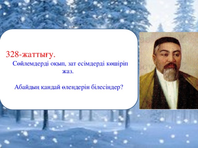 Ұлы күйші-сазгер, асқан дүлдүл домбырашы, аты аңызға айналған аса ірі тұлға – Құрманғазы Сағырбайұлы 1823 жылы Бөкей Ордасы Жиделі деген жерде он екі ата Байұлының Қызылқұрт Сағырбайдың жұпыны үйінде дүниеге келді. Анасының есімі – Алқа. Сағырбай – байдың малын баққан кедей болыпты да, оның әкесі Өтепбергеннің аты ержүректігімен шыққан екен. Өтепбергеннен: Сағырбай, Шоқа, Тоқа, Бұқа, Тәңірберген деген 5 ұл, ал Сағырбайдан: Құрманғазы, Байғазы, Тілеуберген, Айбас, Жаманғара деген 5 ұл тараған. Құрманғазының әйелі Әуес – Беріш руынан. Екеуінің Қази деген жалғыз ер баласы болған. Кейінірек күйшінің інісі Байғазының Құбаш деген баласын бауырына басады. Құрманғазыға ескерткіш тас қойған сол Құбаш Құрманғазиев. Қази мен Құбаш жақсы домбырашы болады, бірақ күй шығармаған. 328-жаттығу.  Сөйлемдерді оқып, зат есімдерді көшіріп жаз.  Абайдың қандай өлеңдерін білесіңдер?