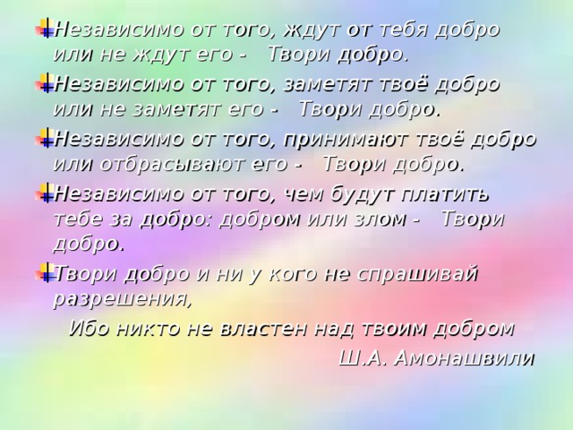 Независимо от того, ждут от тебя добро или не ждут его -     Твори добро.    Независимо от того, заметят твоё добро или не заметят его -     Твори добро.    Независимо от того, принимают твоё добро или отбрасывают его -    Твори добро.    Независимо от того, чем будут платить тебе за добро: добром или злом -     Твори добро.    Твори добро и ни у кого не спрашивай разрешения,   