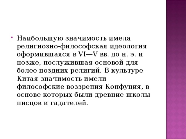 Наибольшую значимость имела религиозно-философская идеология  оформившаяся в VI—V вв. до н. э. и позже, послужившая основой для более поздних религий. В культуре Китая значимость имели философские воззрения Конфуция, в основе которых были древние школы писцов и гадателей.