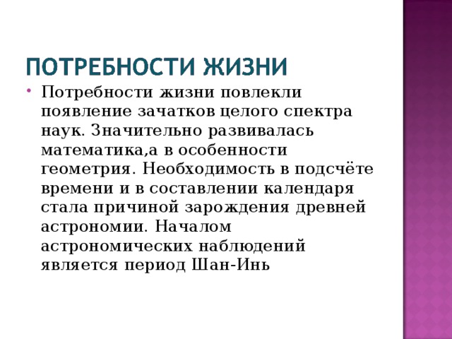 Потребности жизни повлекли появление зачатков целого спектра наук. Значительно развивалась математика,а в особенности геометрия. Необходимость в подсчёте времени и в составлении календаря стала причиной зарождения древней астрономии. Началом астрономических наблюдений является период Шан-Инь