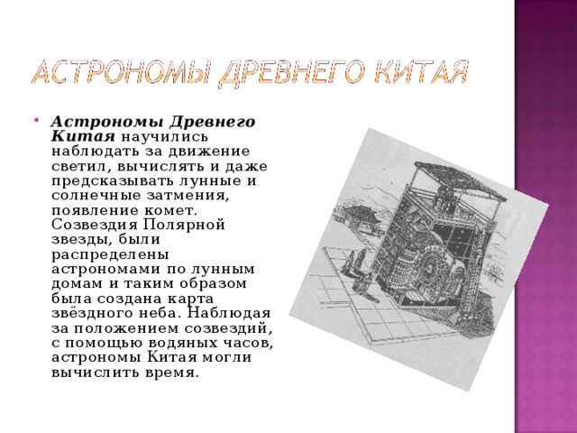 Астрономы Древнего Китая  научились наблюдать за движение светил, вычислять и даже предсказывать лунные и солнечные затмения, появление комет. Созвездия Полярной звезды, были распределены астрономами по лунным домам и таким образом была создана карта звёздного неба. Наблюдая за положением созвездий, с помощью водяных часов, астрономы Китая могли вычислить время.