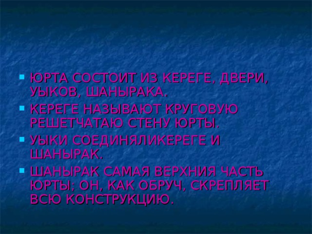 ЮРТА СОСТОИТ ИЗ КЕРЕГЕ, ДВЕРИ, УЫКОВ, ШАНЫРАКА. КЕРЕГЕ НАЗЫВАЮТ КРУГОВУЮ РЕШЕТЧАТАЮ СТЕНУ ЮРТЫ. УЫКИ СОЕДИНЯЛИКЕРЕГЕ И ШАНЫРАК. ШАНЫРАК САМАЯ ВЕРХНИЯ ЧАСТЬ ЮРТЫ; ОН, КАК ОБРУЧ, СКРЕПЛЯЕТ ВСЮ КОНСТРУКЦИЮ.