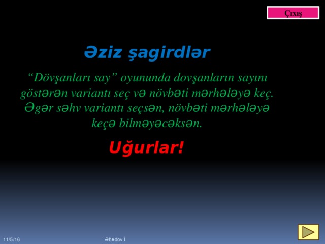 Çıxış Əziz şagirdlər  “ Dövşanları say” oyununda dovşanların sayını göstərən variantı seç və növbəti mərhələyə keç. Əgər səhv variantı seçsən, növbəti mərhələyə keçə bilməyəcəksən. Uğurlar! 11/5/16 Əhədov İ