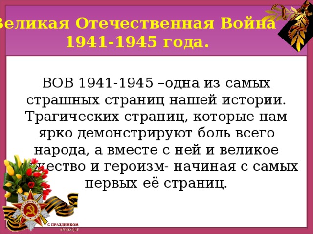 Великая Отечественная Война 1941-1945 года. ВОВ 1941-1945 –одна из самых страшных страниц нашей истории. Трагических страниц, которые нам ярко демонстрируют боль всего народа, а вместе с ней и великое мужество и героизм- начиная с самых первых её страниц.