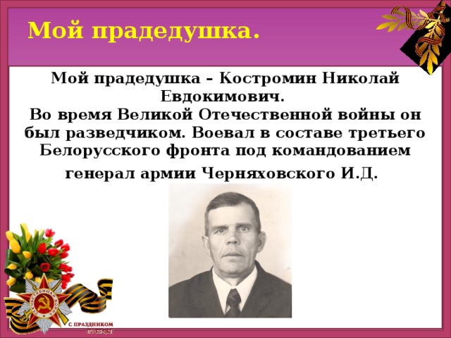 Мой прадедушка. Мой прадедушка – Костромин Николай Евдокимович. Во время Великой Отечественной войны он был разведчиком. Воевал в составе третьего Белорусского фронта под командованием генерал армии Черняховского И.Д.