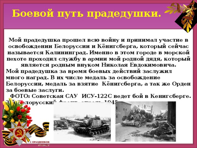 Боевой путь прадедушки.  Мой прадедушка прошел всю войну и принимал участие в освобождении Белоруссии и Кёнигсберга, который сейчас называется Калининград.  Именно в этом городе в морской пехоте проходил службу в армии мой родной дядя, который является родным внуком Николая Евдокимовича. Мой прадедушка за время боевых действий заслужил много наград. В их числе медаль за освобождение Белоруссии, медаль за взятие Кёнигсберга, а так же Орден за боевые заслуги.  ФОТО: Советская САУ ИСУ-122С ведет бой в Кенигсберге. 3-й Белорусский фронт, апрель 1945 года.