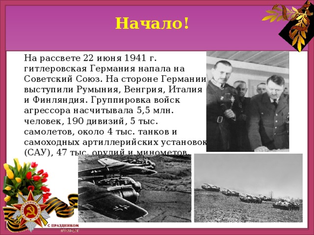 Начало! На рассвете 22 июня 1941 г. гитлеровская Германия напала на Советский Союз. На стороне Германии выступили Румыния, Венгрия, Италия и Финляндия. Группировка войск агрессора насчитывала 5,5 млн. человек, 190 дивизий, 5 тыс. самолетов, около 4 тыс. танков и самоходных артиллерийских установок (САУ), 47 тыс. орудий и минометов.