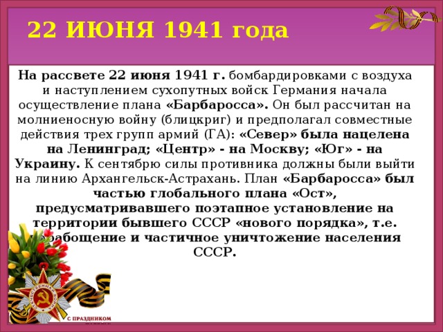 22 ИЮНЯ 1941 года На рассвете 22 июня 1941 г. бомбардировками с воздуха и наступлением сухопутных войск Германия начала осуществление плана «Барбаросса». Он был рассчитан на молниеносную войну (блицкриг) и предполагал совместные действия трех групп армий (ГА): «Север» была нацелена на Ленинград; «Центр» - на Москву; «Юг» - на Украину. К сентябрю силы противника должны были выйти на линию Архангельск-Астрахань. План «Барбаросса» был частью глобального плана «Ост», предусматривавшего поэтапное установление на территории бывшего СССР «нового порядка», т.е. порабощение и частичное уничтожение населения СССР.