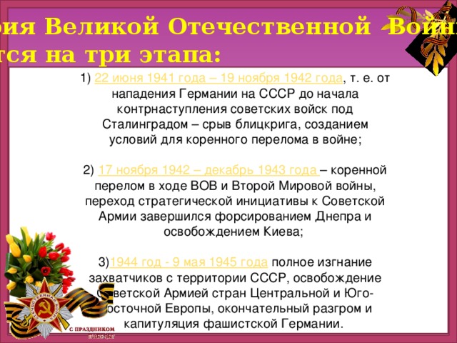 История Великой Отечественной Войны  делится на три этапа: 1) 22 июня 1941 года – 19 ноября 1942 года , т. е. от нападения Германии на СССР до начала контрнаступления советских войск под Сталинградом – срыв блицкрига, созданием условий для коренного перелома в войне; 2) 17 ноября 1942 – декабрь 1943 года – коренной перелом в ходе ВОВ и Второй Мировой войны, переход стратегической инициативы к Советской Армии завершился форсированием Днепра и освобождением Киева; 3) 1944 год - 9 мая 1945 года полное изгнание захватчиков с территории СССР, освобождение Советской Армией стран Центральной и Юго-Восточной Европы, окончательный разгром и капитуляция фашистской Германии.