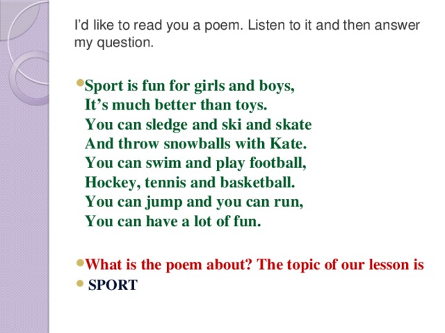 I’d like to read you a poem. Listen to it and then answer my question.   Sport is fun for girls and boys,  It’s much better than toys.  You can sledge and ski and skate  And throw snowballs with Kate.  You can swim and play football,  Hockey, tennis and basketball.  You can jump and you can run,  You can have a lot of fun.