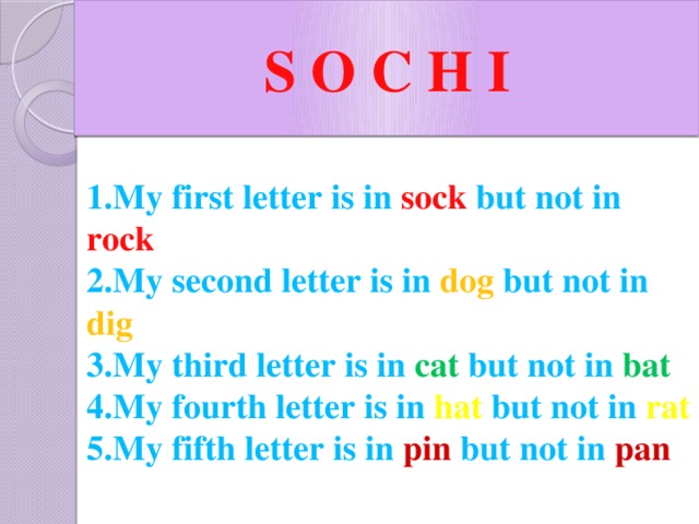 S O C H I 1.My first letter is in sock but not in rock  2.My second letter is in dog but not in dig 3.My third letter is in cat but not in bat 4.My fourth letter is in hat but not in rat 5.My fifth letter is in pin but not in pan