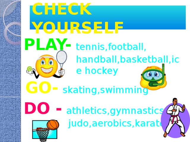 CHECK YOURSELF PLAY-  tennis,football, handball,basketball,ice hockey GO-  skating,swimming DO -  athletics,gymnastics, judo,aerobics,karate