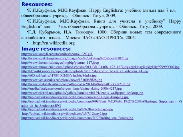 Resources: К.И.Кауфман, М.Ю.Кауфман. Happy English.ru: учебник англ.яз для 7 кл.  общеобразоват. учрежд. – Обнинск: Титул, 2009. К.И.Кауфман, М.Ю.Кауфман. Книга для учителя к учебнику” Happy English.ru” для  7 кл. общеобразоват. учрежд. – Обнинск: Титул, 2009. Г.Л. Кубарьков, И.А. Тимощук. 1000. Сборник новых тем современного английского  языка. – Москва: ЗАО «БАО-ПРЕСС», 2005.  http://en.wikipedia.org Image resources: http://www.smayli.ru/data/smiles/sporta-1350.gif  http://www.iceskatingshoes.org/images/ice%20skating%20shoes%202.jpg http://www.therun.ru/images/imgbig/picture_117.jpeg http://www.muravlenko.com/uploads/posts/2011-08/1314681197_khfkjdsjkgjgkjdsgjkgkjgkjfg999990000.jpg http://devushki-oboi.ru/wp-content/uploads/2011/04/razvitie_boksa_za_rubejom_41.jpg http://s05.radikal.ru/i178/1002/83/e1aab6c8da1a.jpg http://www.ventasbalss.ru/upload/news/1316068626.jpg http://www.sektahab.ru/wp-content/uploads/2011/04/football1-330x219.jpg http://media.fatalgame.com/screen_large/alpine-skiing-2006-4217.jpg http://www.oformi.net/uploads/gallery/comthumb/191/tennis_wallpaper_desktop.jpg http://upload.wikimedia.org/wikipedia/commons/e/ed/Bungie-Jumping.jpg http://upload.wikimedia.org/wikipedia/commons/9/98/Saut_%C3%A0_l%27%C3%A9lastique_Superman_-_Viaduc_de_la_Souleuvre.JPG http://upload.wikimedia.org/wikipedia/en/4/4e/Ilovechicago.jpg  http://upload.wikimedia.org/wikipedia/en/b/b7/12way2.jpg http://upload.wikimedia.org/wikipedia/commons/7/77/Rafting_em_Brotas.jpg