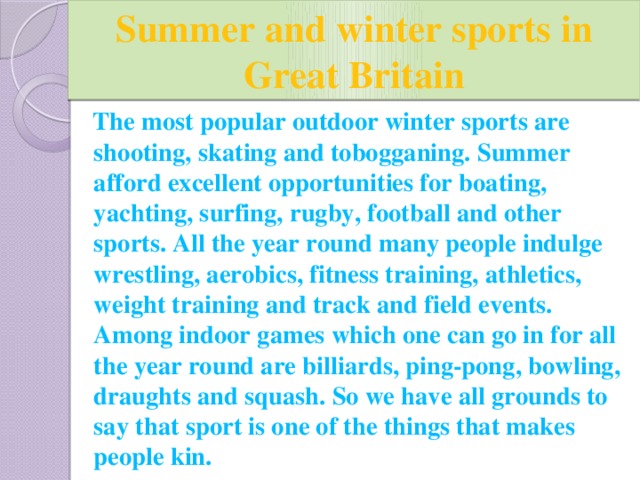 Summer and winter sports in Great Britain  The most popular outdoor winter sports are shooting, skating and tobogganing. Summer afford excellent opportunities for boating, yachting, surfing, rugby, football and other sports. All the year round many people indulge wrestling, aerobics, fitness training, athletics, weight training and track and field events. Among indoor games which one can go in for all the year round are billiards, ping-pong, bowling, draughts and squash. So we have all grounds to say that sport is one of the things that makes people kin.