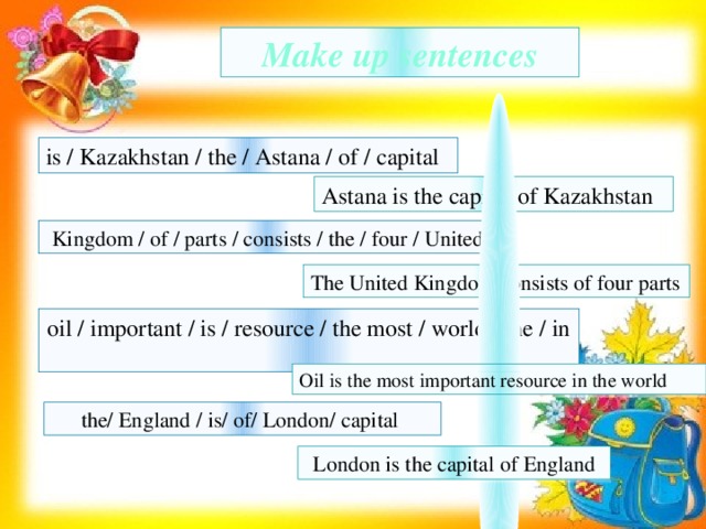 Make up sentences is / Kazakhstan / the / Astana / of / capital Astana is the capital of Kazakhstan Kingdom / of / parts / consists / the / four / United The United Kingdom consists of four parts oil / important / is / resource / the most / world / the / in Oil is the most important resource in the world the/ England / is/ of/ London/ capital London is the capital of England