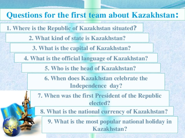 Questions for the first team about Kazakhstan : 1. Where is the Republic of Kazakhstan situated ? 2. What kind of state is Kazakhstan? 3. What is the capital of Kazakhstan? 4. What is the official language of Kazakhstan? 5. Who is the head of Kazakhstan? 6. When does Kazakhstan celebrate the Independence day? 7. When was the first President of the Republic elected? 8. What is the national currency of Kazakhstan? 9. What is the most popular national holiday in  Kazakhstan?