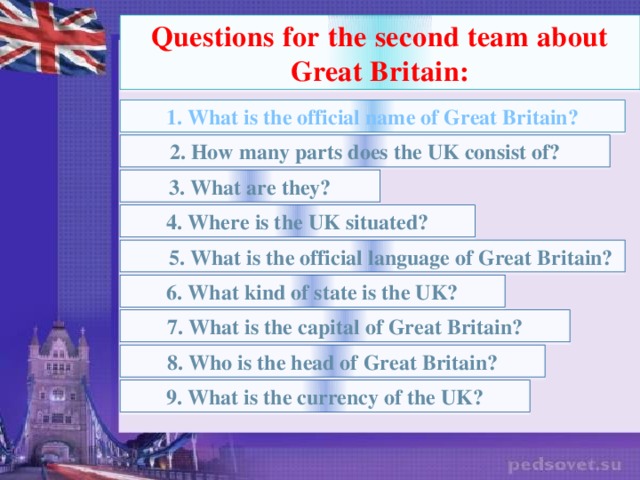 Questions for the second team about Great Britain: 1. What is the official name of Great Britain? 2. How many parts does the UK consist of? 3. What are they? 4. Where is the UK situated?  5. What is the official language of Great Britain? 6. What kind of state is the UK? 7. What is the capital of Great Britain? 8. Who is the head of Great Britain? 9. What is the currency of the UK?