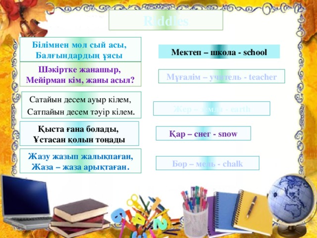 Riddles Білімнен мол сый асы, Балғындардың ұясы Мектеп – школа - school Шәкіртке жанашыр, Мейірман кім, жаны асыл? Мұғалім – учитель - teacher Сатайын десем ауыр кілем, Сатпайын десем тәуір кілем . Жер – земля - earth Қыста ғана болады, Ұстасан қолын тоңады Қар – снег - snow Жазу жазып жалықпаған, Жаза – жаза арықтаған . Бор – мель - chalk