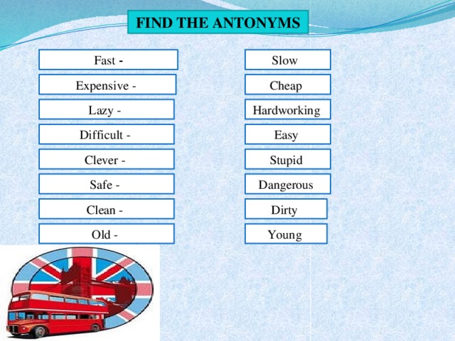 Find the antonyms Fast - Slow Expensive - Cheap  Lazy - Hardworking Difficult - Easy Clever - Stupid  Safe -  Dangerous  Dirty Clean -  Young Old -