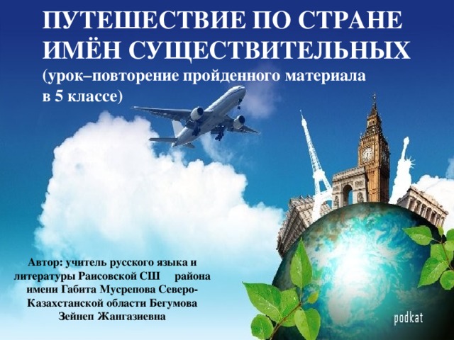 ПУТЕШЕСТВИЕ ПО СТРАНЕ ИМЁН СУЩЕСТВИТЕЛЬНЫХ  (урок–повторение пройденного материала в 5 классе)    Автор: учитель русского языка и литературы Раисовской СШ района имени Габита Мусрепова Северо-Казахстанской области Бегумова Зейнеп Жангазиевна