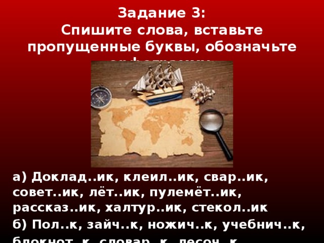 Задание 3 :  Спишите слова, вставьте пропущенные буквы, обозначьте орфограмму.   а) Доклад..ик, клеил..ик, свар..ик, совет..ик, лёт..ик, пулемёт..ик, рассказ..ик, халтур..ик, стекол..ик б) Пол..к, зайч..к, ножич..к, учебнич..к, блокнот..к, словар..к, лесоч..к, цветоч..к