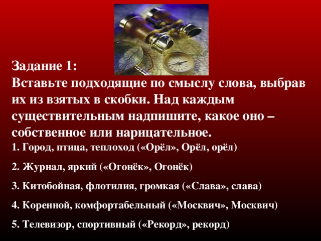 Задание 1 :  Вставьте подходящие по смыслу слова, выбрав их из взятых в скобки. Над каждым существительным надпишите, какое оно – собственное или нарицательное . 1. Город, птица, теплоход («Орёл», Орёл, орёл) 2. Журнал, яркий («Огонёк», Огонёк) 3. Китобойная, флотилия, громкая («Слава», слава) 4. Коренной, комфортабельный («Москвич», Москвич) 5. Телевизор, спортивный («Рекорд», рекорд)