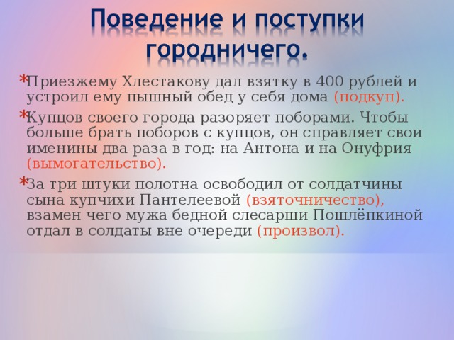 Приезжему Хлестакову дал взятку в 400 рублей и устроил ему пышный обед у себя дома (подкуп). Купцов своего города разоряет поборами. Чтобы больше брать поборов с купцов, он справляет свои именины два раза в год: на Антона и на Онуфрия (вымогательство). За три штуки полотна освободил от солдатчины сына купчихи Пантелеевой (взяточничество), взамен чего мужа бедной слесарши Пошлёпкиной отдал в солдаты вне очереди (произвол).