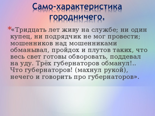 «Тридцать лет живу на службе; ни один купец, ни подрядчик не мог провести; мошенников над мошенниками обманывал, пройдох и плутов таких, что весь свет готовы обворовать, поддевал на уду. Трёх губернаторов обманул!.. Что губернаторов! (махнул рукой), нечего и говорить про губернаторов».