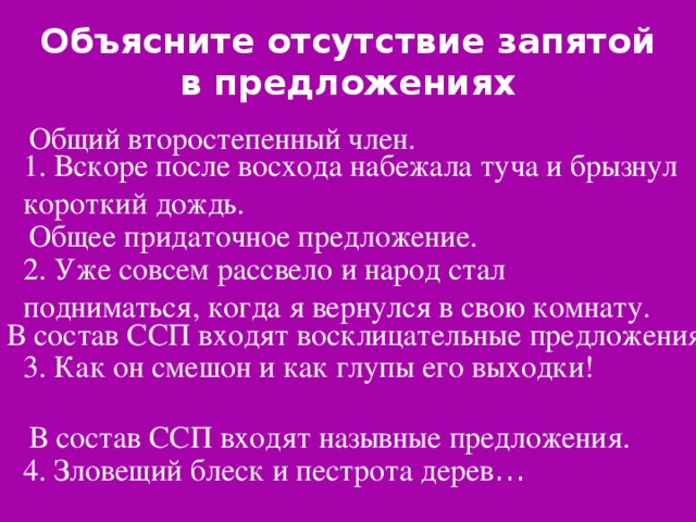 Объясните отсутствие запятой в предложениях Общий второстепенный член. 1. Вскоре после восхода набежала туча и брызнул короткий дождь. Общее придаточное предложение. 2. Уже совсем рассвело и народ стал подниматься, когда я вернулся в свою комнату. В состав ССП входят восклицательные предложения. 3. Как он смешон и как глупы его выходки! В состав ССП входят назывные предложения. 4. Зловещий блеск и пестрота дерев …