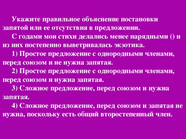 Укажите правильное объяснение постановки запятой или ее отсутствия в предложении. С годами мои стихи делались менее нарядными () и из них постепенно выветривалась экзотика. 1) Простое предложение с однородными членами, перед союзом и не нужна запятая. 2) Простое предложение с однородными членами, перед союзом и нужна запятая. 3) Сложное предложение, перед союзом и нужна запятая. 4) Сложное предложение, перед союзом и запятая не нужна, поскольку есть общий второстепенный член.