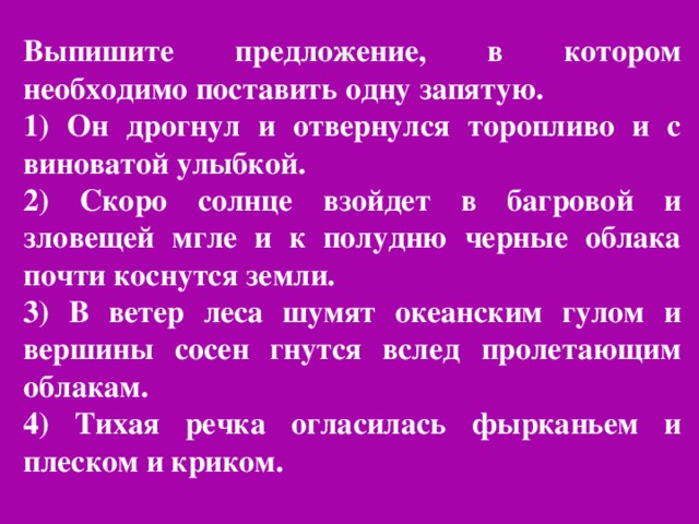 Выпишите предложение, в котором необходимо поставить одну запятую. 1) Он дрогнул и отвернулся торопливо и с виноватой улыбкой. 2) Скоро солнце взойдет в багровой и зловещей мгле и к полудню черные облака почти коснутся земли. 3) В ветер леса шумят океанским гулом и вершины сосен гнутся вслед пролетающим облакам. 4) Тихая речка огласилась фырканьем и плеском и криком.